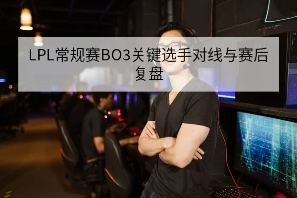 LPL常规赛BO3关键选手对线与赛后复盘