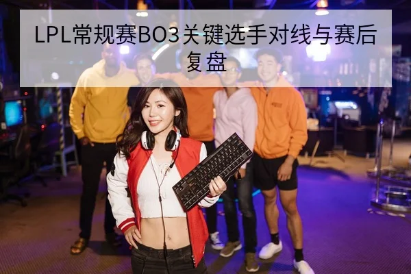 LPL常规赛BO3关键选手对线与赛后复盘